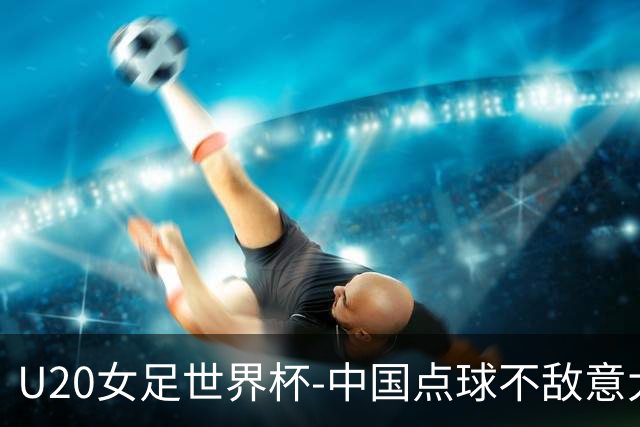 U20女足世界杯-中国点球不敌意大利无缘晋级 李晨语失点